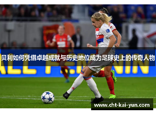 贝利如何凭借卓越成就与历史地位成为足球史上的传奇人物